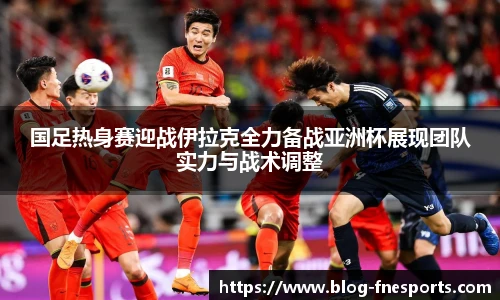 国足热身赛迎战伊拉克全力备战亚洲杯展现团队实力与战术调整